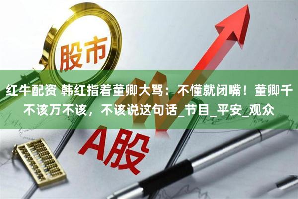 红牛配资 韩红指着董卿大骂：不懂就闭嘴！董卿千不该万不该，不该说这句话_节目_平安_观众