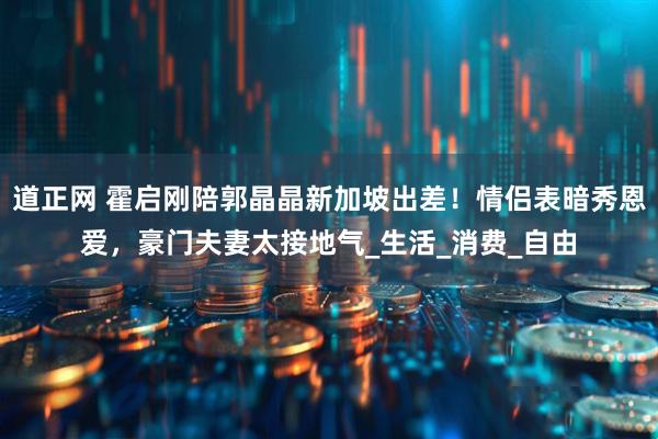 道正网 霍启刚陪郭晶晶新加坡出差！情侣表暗秀恩爱，豪门夫妻太接地气_生活_消费_自由