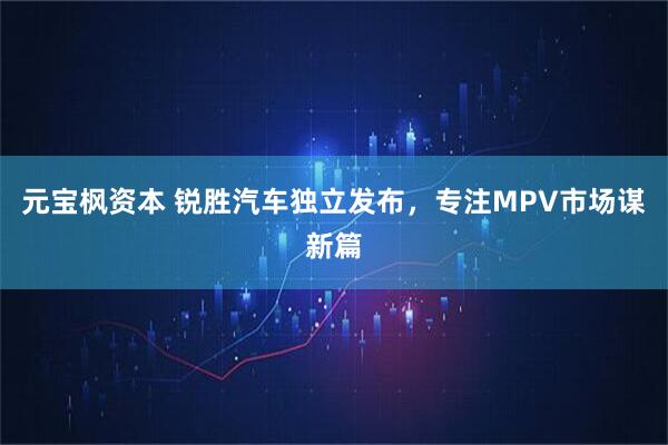 元宝枫资本 锐胜汽车独立发布，专注MPV市场谋新篇
