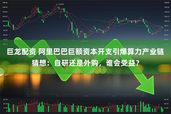 巨龙配资 阿里巴巴巨额资本开支引爆算力产业链猜想：自研还是外购，谁会受益？