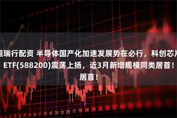 恒瑞行配资 半导体国产化加速发展势在必行，科创芯片ETF(588200)震荡上扬，近3月新增规模同类居首！
