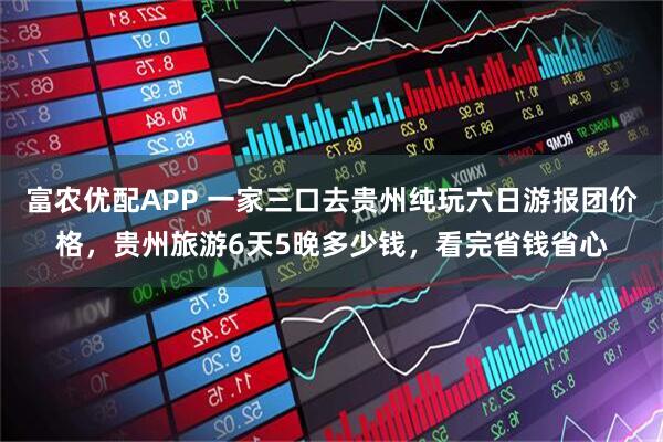富农优配APP 一家三口去贵州纯玩六日游报团价格，贵州旅游6天5晚多少钱，看完省钱省心