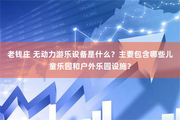 老钱庄 无动力游乐设备是什么？主要包含哪些儿童乐园和户外乐园设施？