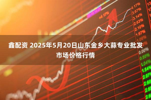 鑫配资 2025年5月20日山东金乡大蒜专业批发市场价格行情
