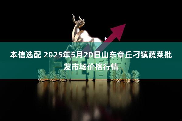 本信选配 2025年5月20日山东章丘刁镇蔬菜批发市场价格行情