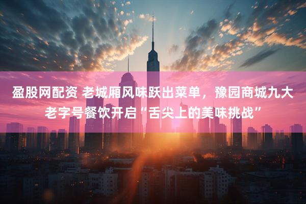 盈股网配资 老城厢风味跃出菜单，豫园商城九大老字号餐饮开启“舌尖上的美味挑战”