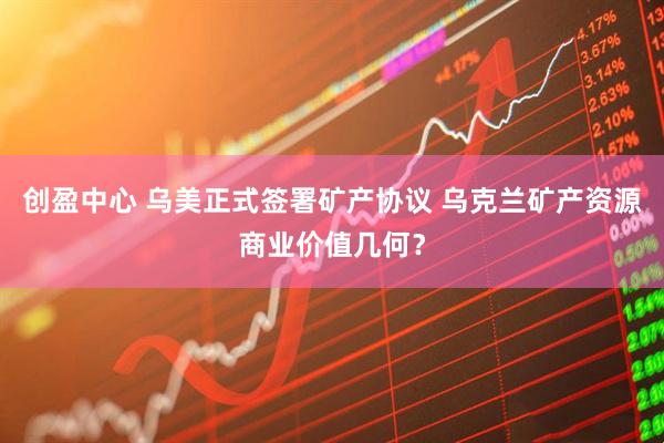 创盈中心 乌美正式签署矿产协议 乌克兰矿产资源商业价值几何？