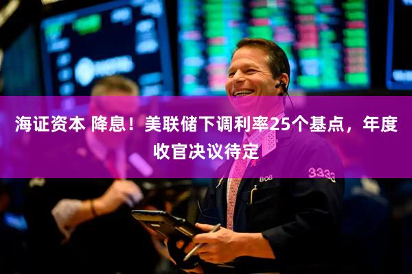 海证资本 降息!美联储下调利率25个基点,年度收官决议待定