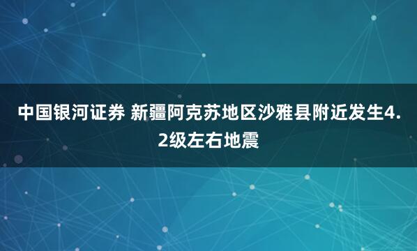 中国银河证券 新疆阿克苏地区沙雅县附近发生4.2级左右地震