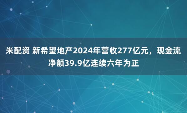 米配资 新希望地产2024年营收277亿元，现金流净额39.9亿连续六年为正