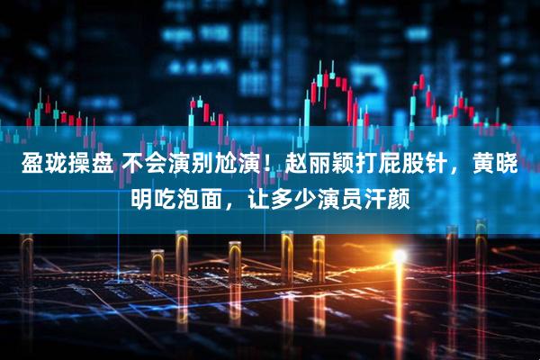 盈珑操盘 不会演别尬演！赵丽颖打屁股针，黄晓明吃泡面，让多少演员汗颜