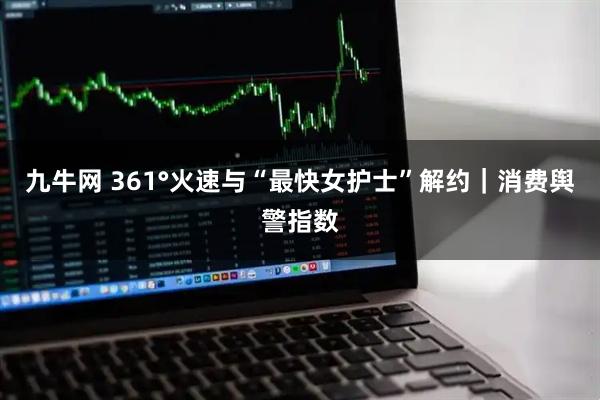 九牛网 361°火速与“最快女护士”解约｜消费舆警指数