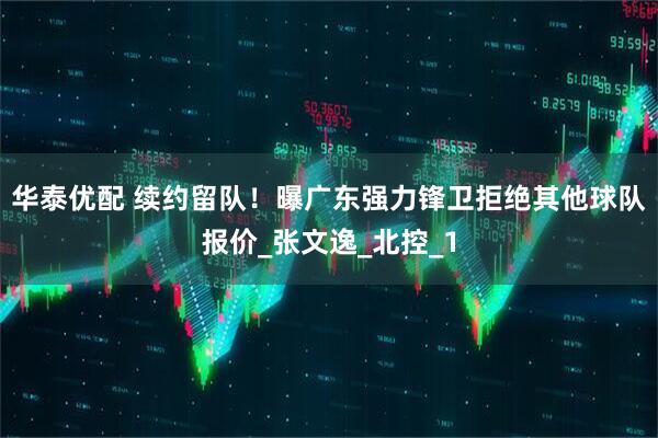 华泰优配 续约留队！曝广东强力锋卫拒绝其他球队报价_张文逸_北控_1