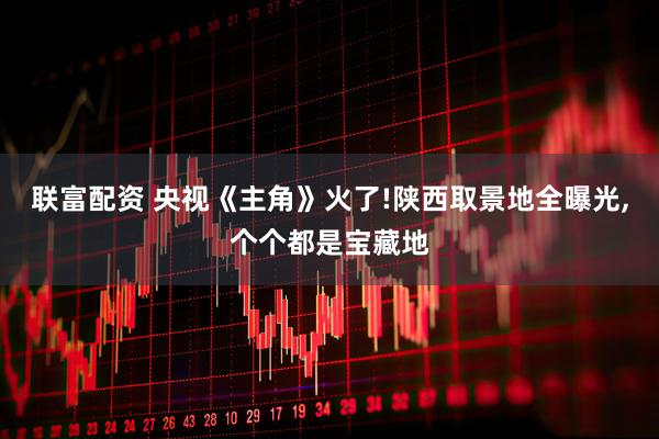联富配资 央视《主角》火了!陕西取景地全曝光,个个都是宝藏地