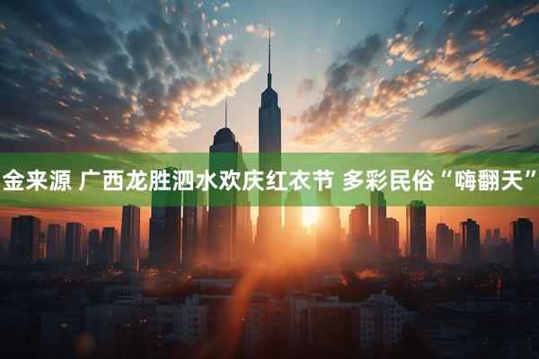 金来源 广西龙胜泗水欢庆红衣节 多彩民俗“嗨翻天”